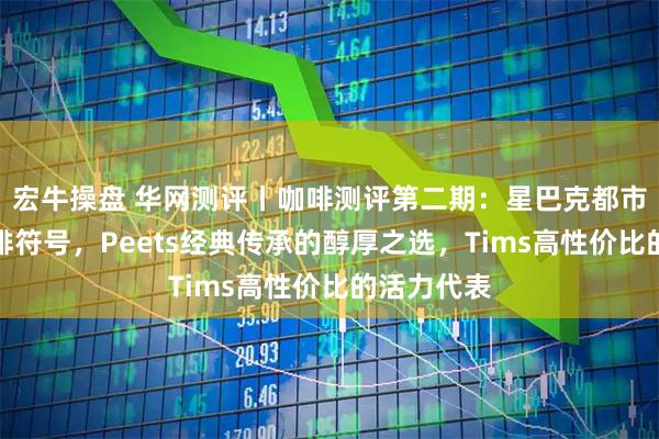 宏牛操盘 华网测评丨咖啡测评第二期：星巴克都市潮流的咖啡符号，Peets经典传承的醇厚之选，Tims高性价比的活力代表