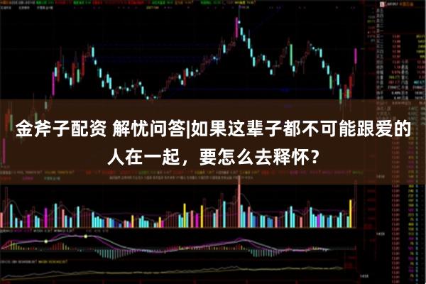 金斧子配资 解忧问答|如果这辈子都不可能跟爱的人在一起，要怎么去释怀？