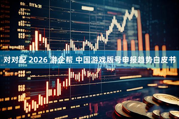 对对配 2026 游企帮 中国游戏版号申报趋势白皮书