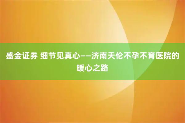 盛金证券 细节见真心——济南天伦不孕不育医院的暖心之路