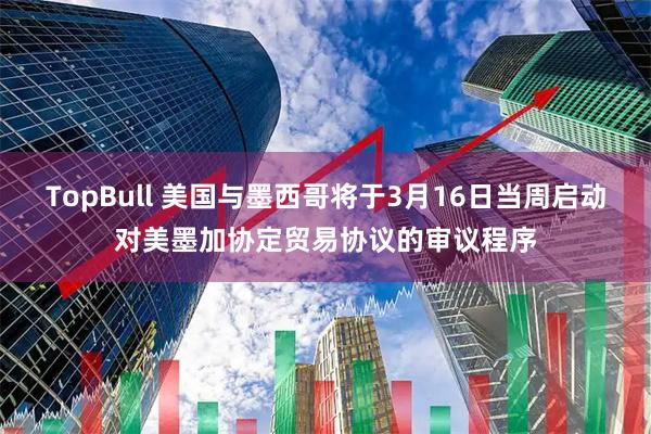 TopBull 美国与墨西哥将于3月16日当周启动对美墨加协定贸易协议的审议程序