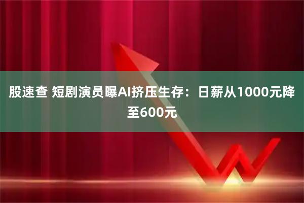 股速查 短剧演员曝AI挤压生存：日薪从1000元降至600元