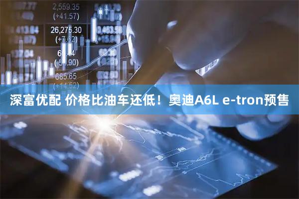 深富优配 价格比油车还低！奥迪A6L e-tron预售