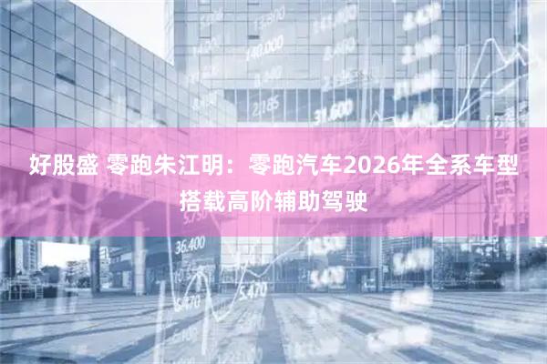 好股盛 零跑朱江明：零跑汽车2026年全系车型搭载高阶辅助驾驶